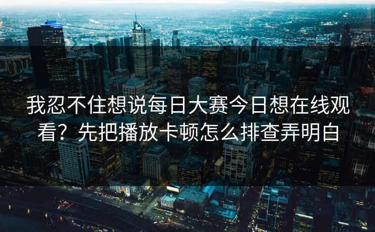 我忍不住想说每日大赛今日想在线观看？先把播放卡顿怎么排查弄明白