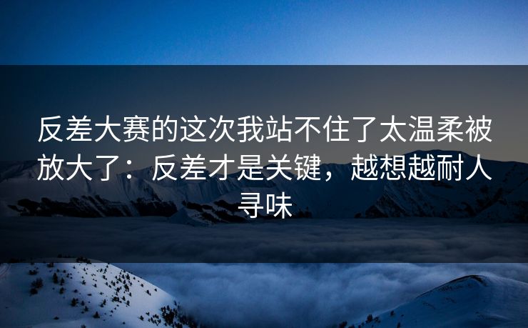 反差大赛的这次我站不住了太温柔被放大了：反差才是关键，越想越耐人寻味