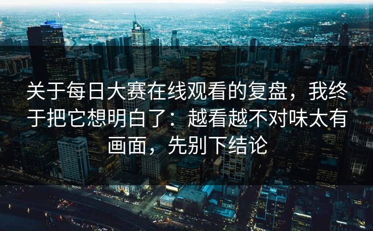 关于每日大赛在线观看的复盘，我终于把它想明白了：越看越不对味太有画面，先别下结论