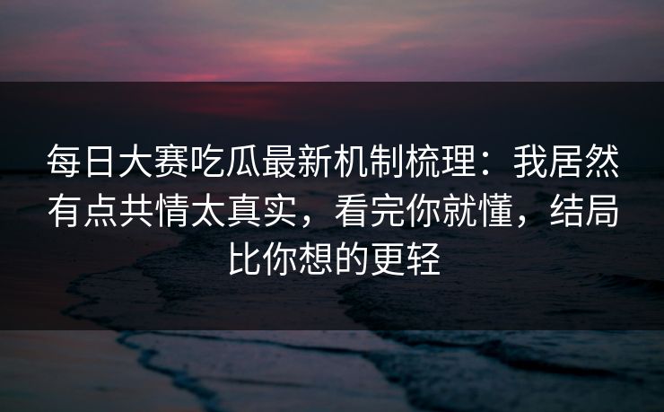 每日大赛吃瓜最新机制梳理：我居然有点共情太真实，看完你就懂，结局比你想的更轻
