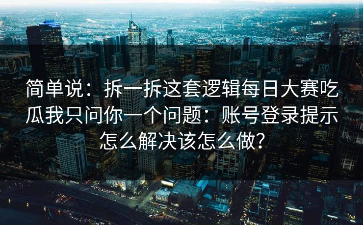 简单说：拆一拆这套逻辑每日大赛吃瓜我只问你一个问题：账号登录提示怎么解决该怎么做？