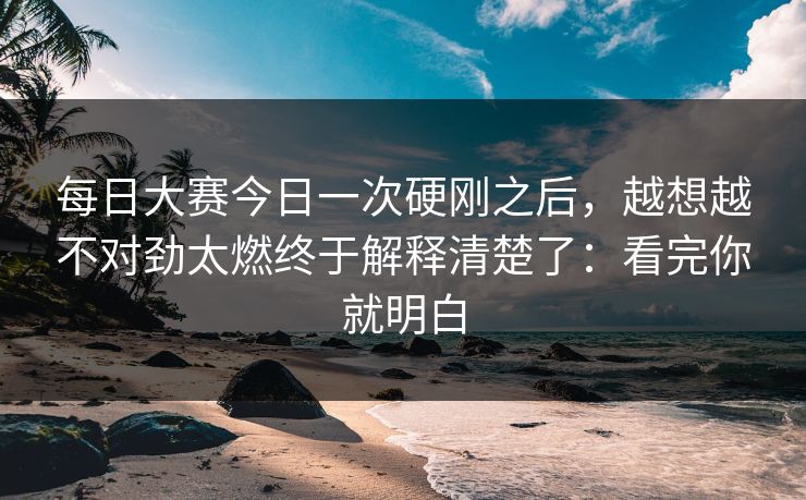 每日大赛今日一次硬刚之后，越想越不对劲太燃终于解释清楚了：看完你就明白