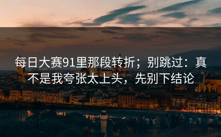 每日大赛91里那段转折；别跳过：真不是我夸张太上头，先别下结论