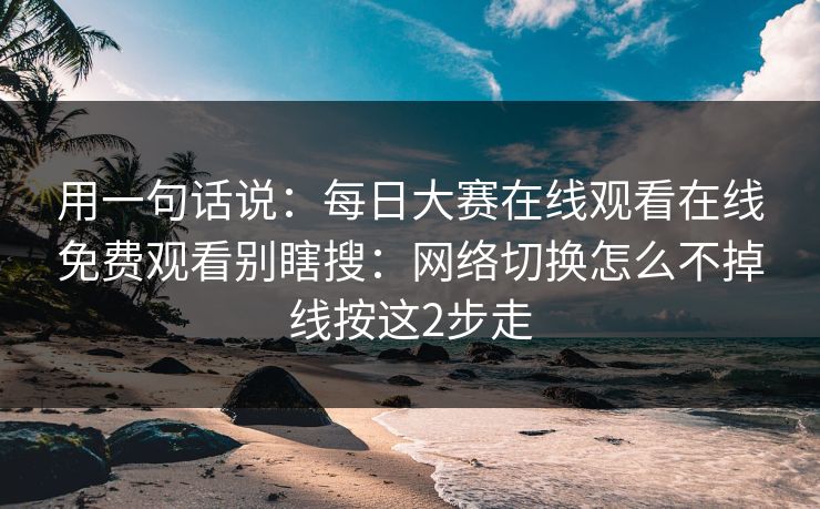 用一句话说：每日大赛在线观看在线免费观看别瞎搜：网络切换怎么不掉线按这2步走