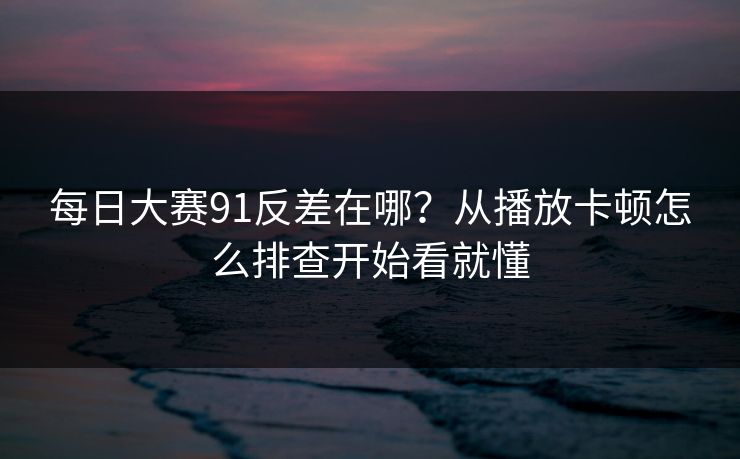 每日大赛91反差在哪？从播放卡顿怎么排查开始看就懂
