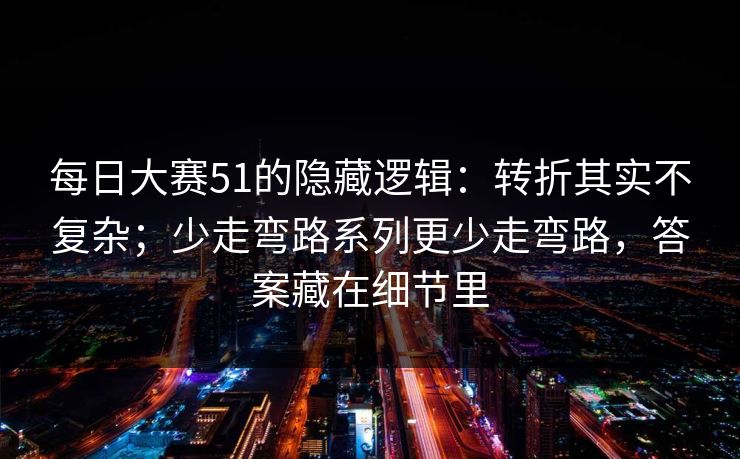 每日大赛51的隐藏逻辑：转折其实不复杂；少走弯路系列更少走弯路，答案藏在细节里
