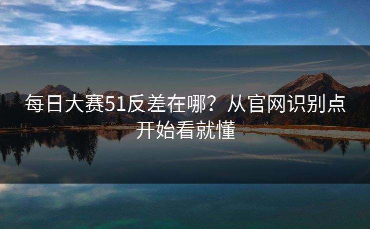 每日大赛51反差在哪？从官网识别点开始看就懂