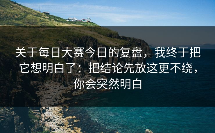 关于每日大赛今日的复盘，我终于把它想明白了：把结论先放这更不绕，你会突然明白