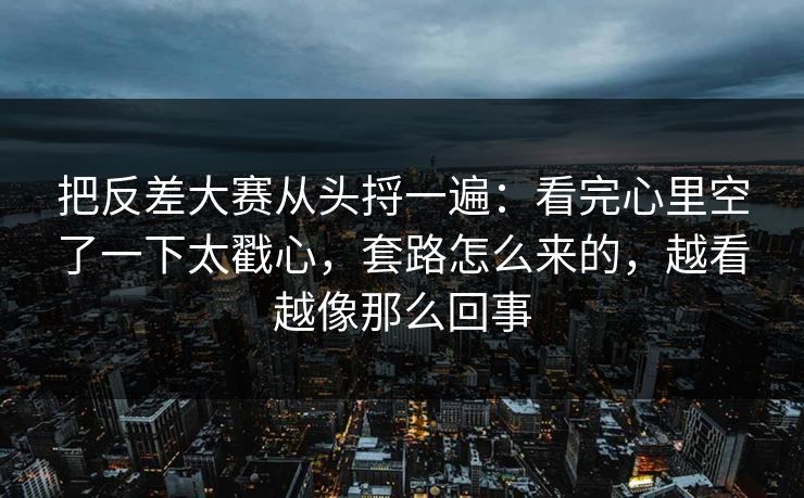 把反差大赛从头捋一遍：看完心里空了一下太戳心，套路怎么来的，越看越像那么回事