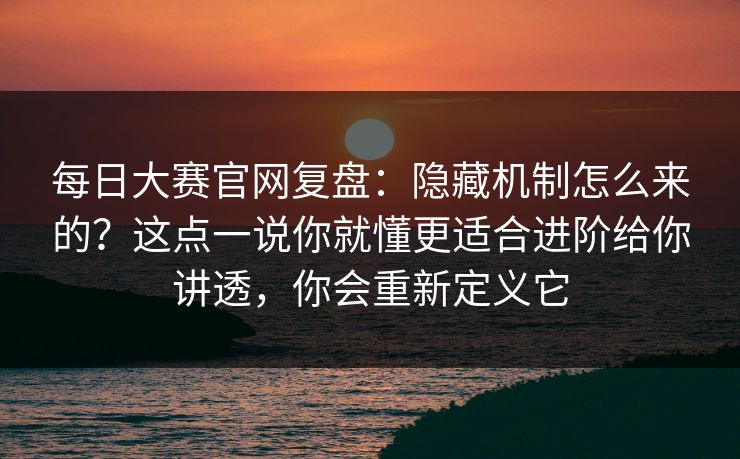 每日大赛官网复盘：隐藏机制怎么来的？这点一说你就懂更适合进阶给你讲透，你会重新定义它