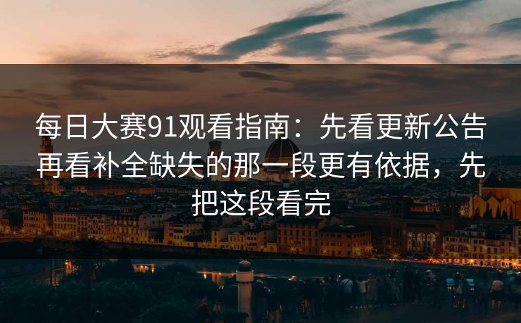 每日大赛91观看指南：先看更新公告再看补全缺失的那一段更有依据，先把这段看完