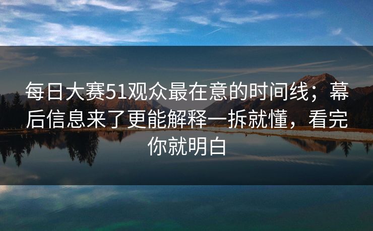 每日大赛51观众最在意的时间线；幕后信息来了更能解释一拆就懂，看完你就明白