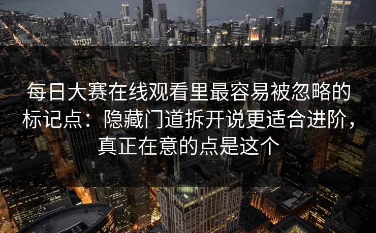 每日大赛在线观看里最容易被忽略的标记点：隐藏门道拆开说更适合进阶，真正在意的点是这个