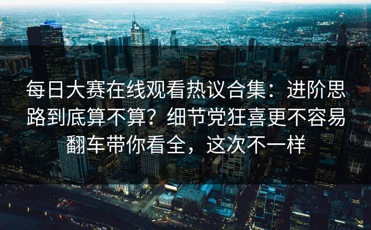 每日大赛在线观看热议合集：进阶思路到底算不算？细节党狂喜更不容易翻车带你看全，这次不一样