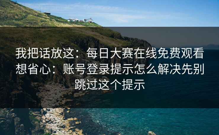 我把话放这：每日大赛在线免费观看想省心：账号登录提示怎么解决先别跳过这个提示