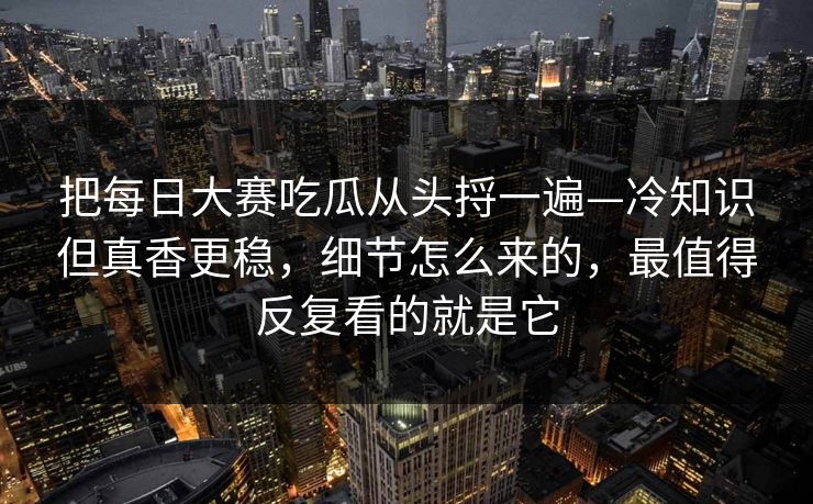 把每日大赛吃瓜从头捋一遍—冷知识但真香更稳，细节怎么来的，最值得反复看的就是它
