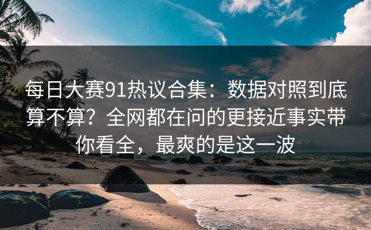 每日大赛91热议合集：数据对照到底算不算？全网都在问的更接近事实带你看全，最爽的是这一波