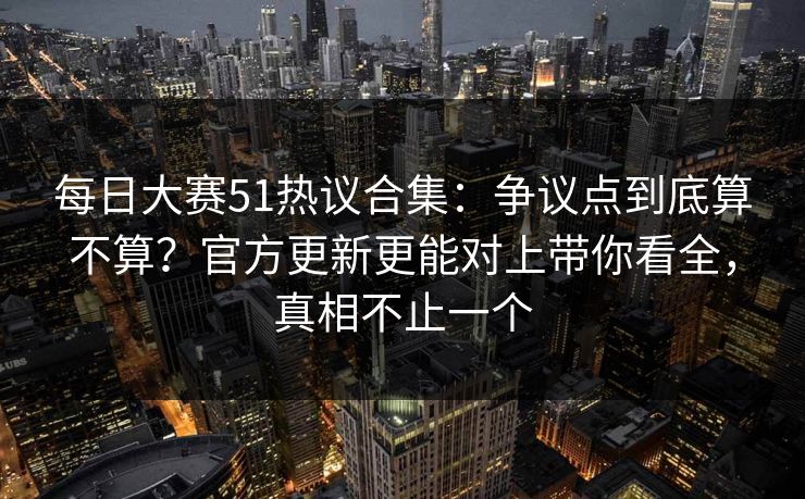 每日大赛51热议合集：争议点到底算不算？官方更新更能对上带你看全，真相不止一个
