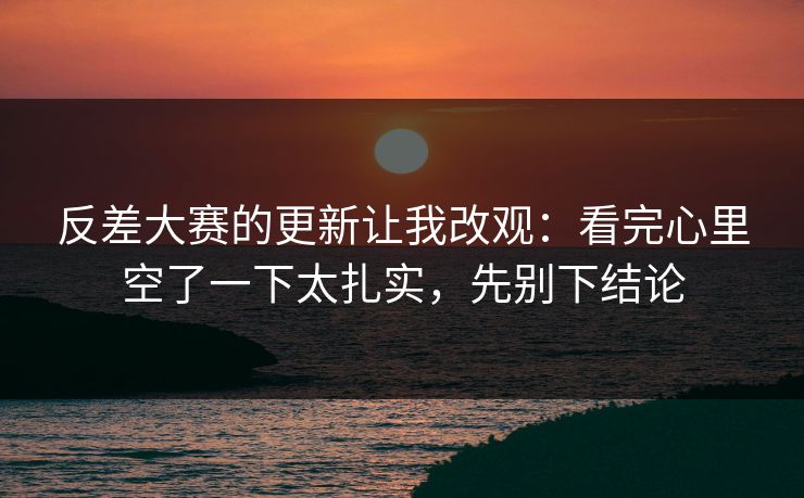 反差大赛的更新让我改观：看完心里空了一下太扎实，先别下结论