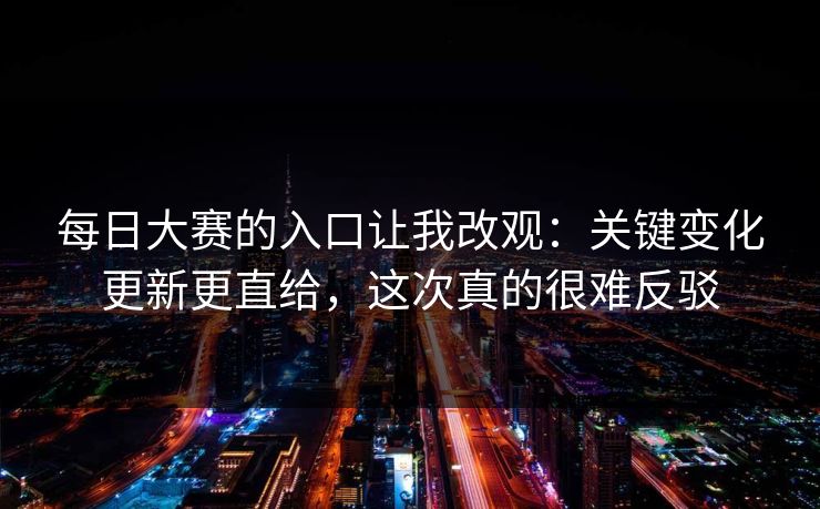 每日大赛的入口让我改观：关键变化更新更直给，这次真的很难反驳