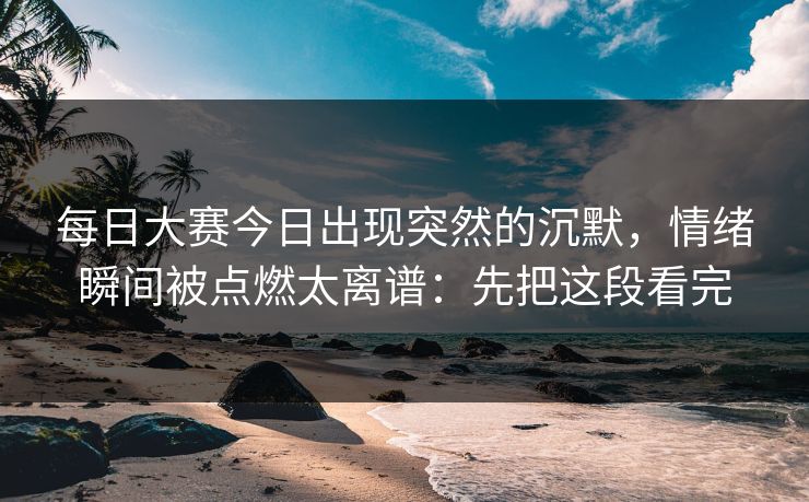 每日大赛今日出现突然的沉默，情绪瞬间被点燃太离谱：先把这段看完