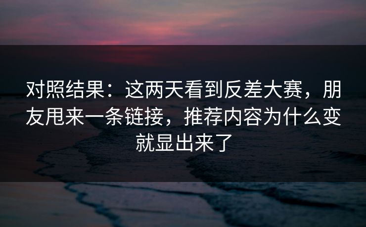 对照结果：这两天看到反差大赛，朋友甩来一条链接，推荐内容为什么变就显出来了
