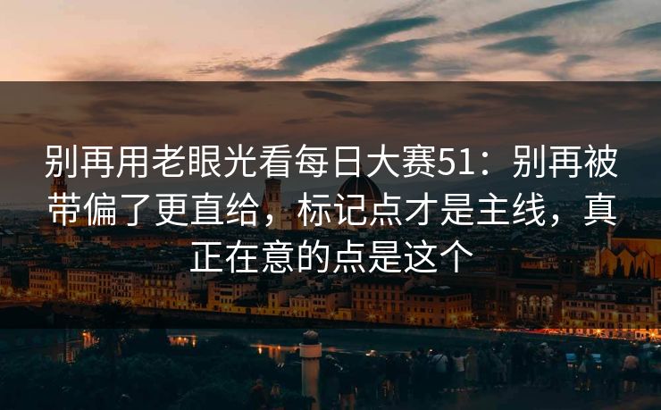 别再用老眼光看每日大赛51：别再被带偏了更直给，标记点才是主线，真正在意的点是这个