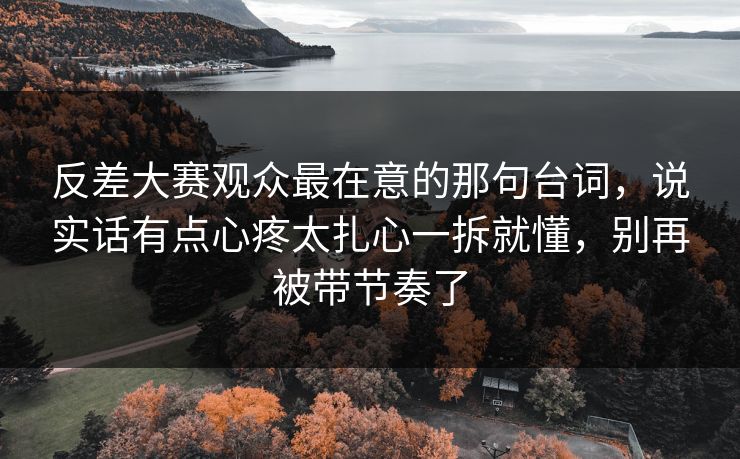 反差大赛观众最在意的那句台词，说实话有点心疼太扎心一拆就懂，别再被带节奏了