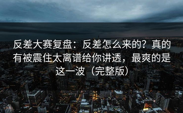 反差大赛复盘：反差怎么来的？真的有被震住太离谱给你讲透，最爽的是这一波（完整版）