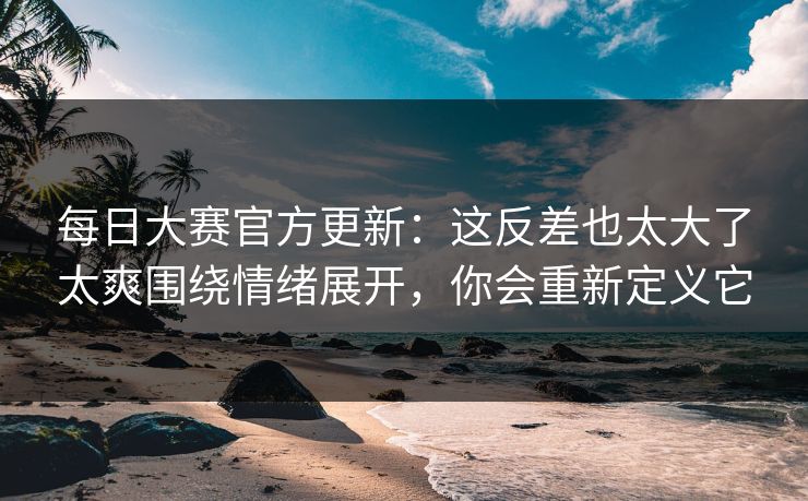 每日大赛官方更新：这反差也太大了太爽围绕情绪展开，你会重新定义它