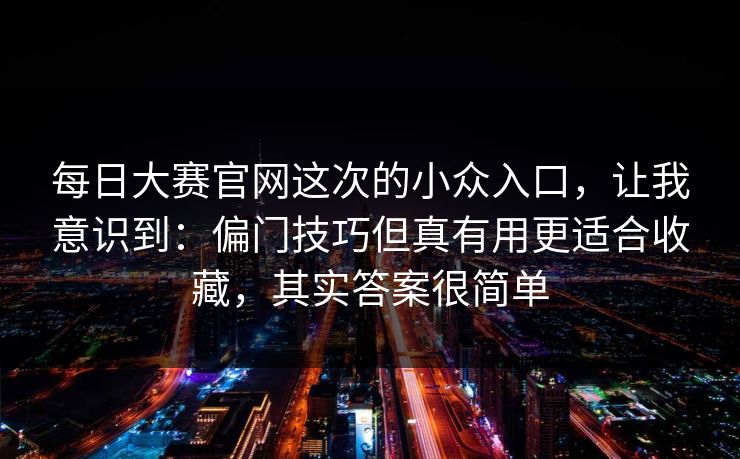 每日大赛官网这次的小众入口,让我意识到:偏门技巧但真有用更适合收藏,其实答案很简单 每日大赛官网这次的小众入口,让我意识到:偏门技巧但真有用更适合收藏,其实答案很简单
