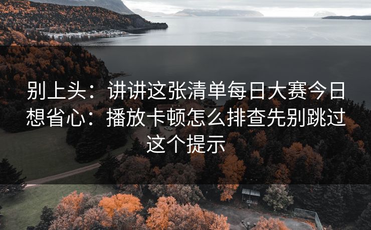 别上头：讲讲这张清单每日大赛今日想省心：播放卡顿怎么排查先别跳过这个提示