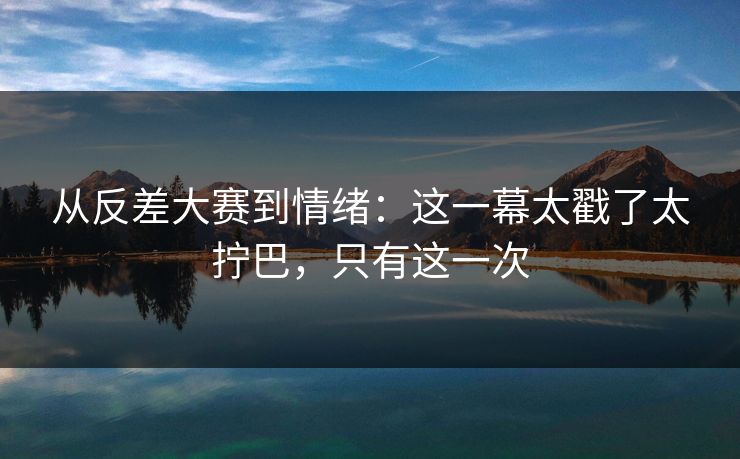 从反差大赛到情绪:这一幕太戳了太拧巴,只有这一次 从反差大赛到情绪:这一幕太戳了太拧巴,只有这一次