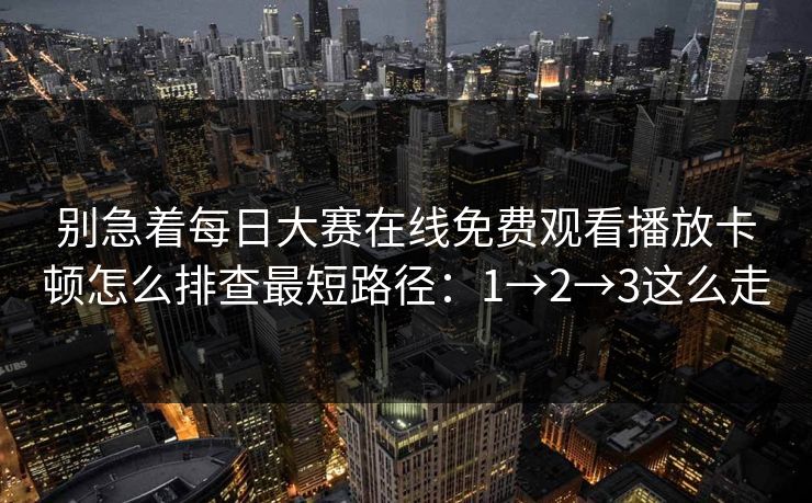 别急着每日大赛在线免费观看播放卡顿怎么排查最短路径：1→2→3这么走
