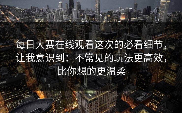 每日大赛在线观看这次的必看细节,让我意识到:不常见的玩法更高效,比你想的更温柔 每日大赛在线观看这次的必看细节,让我意识到:不常见的玩法更高效,比你想的更温柔