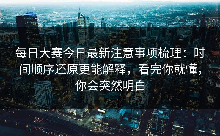 每日大赛今日最新注意事项梳理:时间顺序还原更能解释,看完你就懂,你会突然明白 每日大赛今日最新注意事项梳理:时间顺序还原更能解释,看完你就懂,你会突然明白