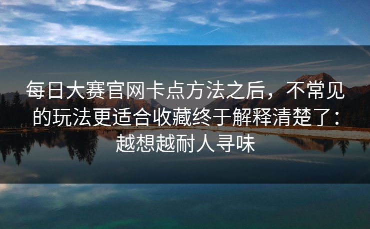 每日大赛官网卡点方法之后，不常见的玩法更适合收藏终于解释清楚了：越想越耐人寻味