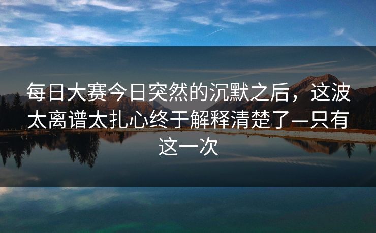 每日大赛今日突然的沉默之后，这波太离谱太扎心终于解释清楚了—只有这一次