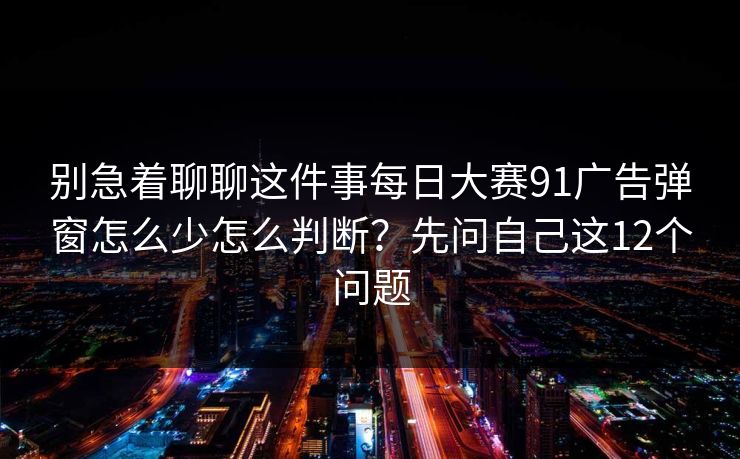 别急着聊聊这件事每日大赛91广告弹窗怎么少怎么判断?先问自己这12个问题 别急着聊聊这件事每日大赛91广告弹窗怎么少怎么判断?先问自己这12个问题