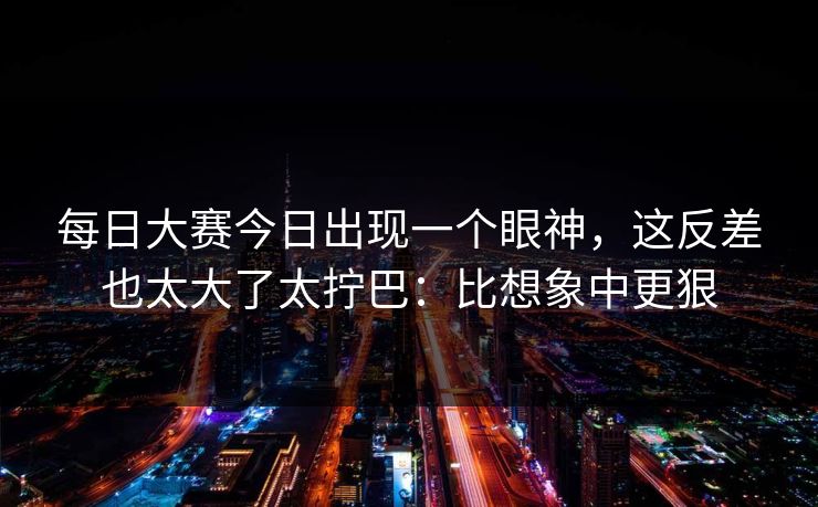 每日大赛今日出现一个眼神,这反差也太大了太拧巴:比想象中更狠 每日大赛今日出现一个眼神,这反差也太大了太拧巴:比想象中更狠